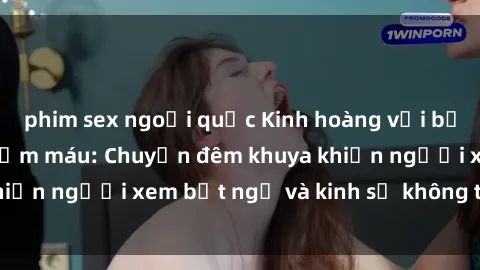 phim sex ngoại quốc Kinh hoàng với bộ phim sex tra tấn đẫm máu: Chuyện đêm khuya khiến người xem bất ngờ và kinh sợ không thể quên