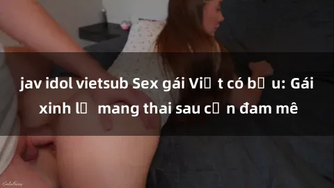 jav idol vietsub Sex gái Việt có bầu: Gái xinh lỡ mang thai sau cơn đam mê