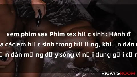 xem phim sex Phim sex học sinh: Hành động nóng bỏng của các em học sinh trong trường, khiến dân mạng dậy sóng vì nội dung gợi cảm và kích thích.