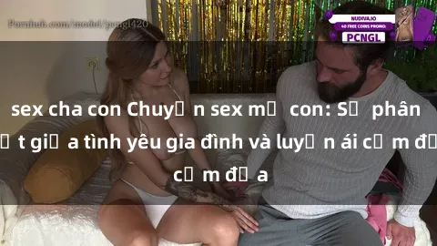 sex cha con Chuyện sex mẹ con: Sự phân biệt giữa tình yêu gia đình và luyến ái cấm địa