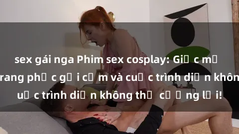 sex gái nga Phim sex cosplay: Giấc mơ  cùng những bộ trang phục gợi cảm và cuộc trình diễn không thể cưỡng lại!