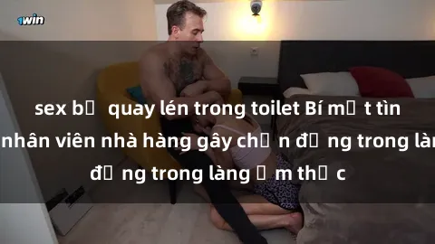 sex bị quay lén trong toilet Bí mật tình dục giữa nhân viên nhà hàng gây chấn động trong làng ẩm thực