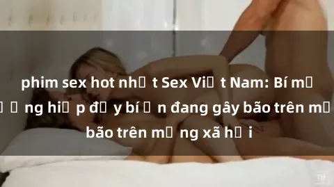 phim sex hot nhất Sex Việt Nam: Bí mật về vụ cưỡng hiếp đầy bí ẩn đang gây bão trên mạng xã hội