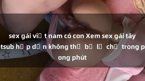 sex gái việt nam có con Xem sex gái tây vietsub hấp dẫn không thể bỏ lỡ chỉ trong phút