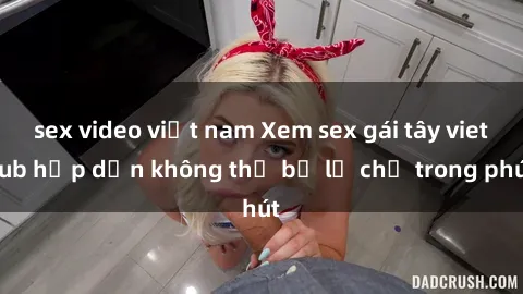 sex video việt nam Xem sex gái tây vietsub hấp dẫn không thể bỏ lỡ chỉ trong phút