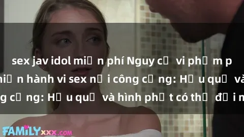sex jav idol miễn phí Nguy cơ vi phạm pháp luật khi thực hiện hành vi sex nơi công cộng: Hậu quả và hình phạt có thể đối mặt