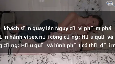 khách sạn quay lén Nguy cơ vi phạm pháp luật khi thực hiện hành vi sex nơi công cộng: Hậu quả và hình phạt có thể đối mặt