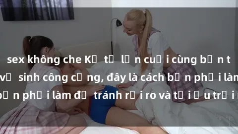 sex không che Kể từ lần cuối cùng bạn thực hành sex nhà vệ sinh công cộng, đây là cách bạn phải làm để tránh rủi ro và tối ưu trải nghiệm.