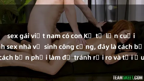 sex gái việt nam có con Kể từ lần cuối cùng bạn thực hành sex nhà vệ sinh công cộng, đây là cách bạn phải làm để tránh rủi ro và tối ưu trải nghiệm.