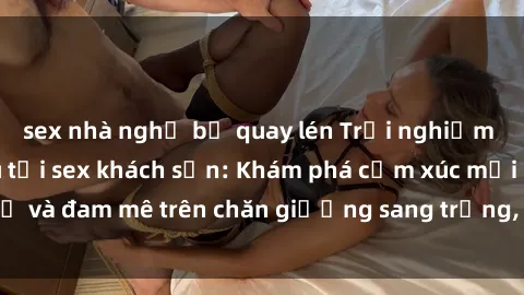 sex nhà nghỉ bị quay lén Trải nghiệm đỉnh cao tình yêu tại sex khách sạn: Khám phá cảm xúc mới mẻ và đam mê trên chăn giường sang trọng, độc đáo, không giới hạn.