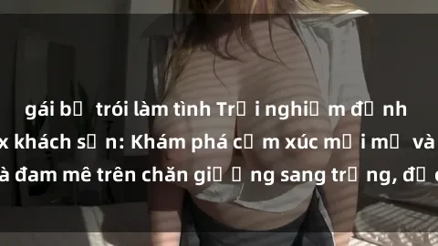 gái bị trói làm tình Trải nghiệm đỉnh cao tình yêu tại sex khách sạn: Khám phá cảm xúc mới mẻ và đam mê trên chăn giường sang trọng, độc đáo, không giới hạn.