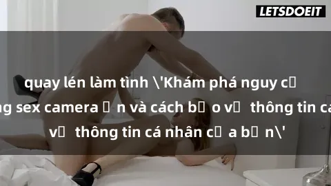 quay lén làm tình 'Khám phá nguy cơ của việc sử dụng sex camera ẩn và cách bảo vệ thông tin cá nhân của bạn'