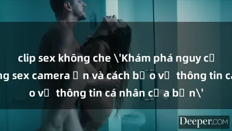 clip sex không che 'Khám phá nguy cơ của việc sử dụng sex camera ẩn và cách bảo vệ thông tin cá nhân của bạn'