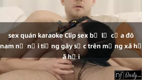 sex quán karaoke Clip sex bị lộ của đôi nam nữ nổi tiếng gây sốc trên mạng xã hội