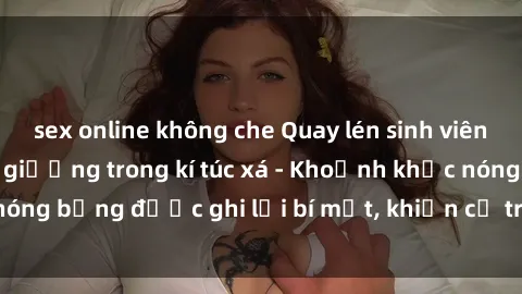sex online không che Quay lén sinh viên làm tình ngay trên giường trong kí túc xá - Khoảnh khắc nóng bỏng được ghi lại bí mật, khiến cả trường học xôn xao.