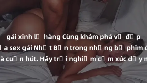 gái xinh lộ hàng Cùng khám phá vẻ đẹp và sức gợi cảm của sex gái Nhật Bản trong những bộ phim đầy nghệ thuật và cuốn hút. Hãy trải nghiệm cảm xúc đầy mới mẻ và sống động từ những cảnh quay tinh tế và 