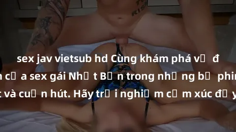 sex jav vietsub hd Cùng khám phá vẻ đẹp và sức gợi cảm của sex gái Nhật Bản trong những bộ phim đầy nghệ thuật và cuốn hút. Hãy trải nghiệm cảm xúc đầy mới mẻ và sống động từ những cảnh quay tinh tế v