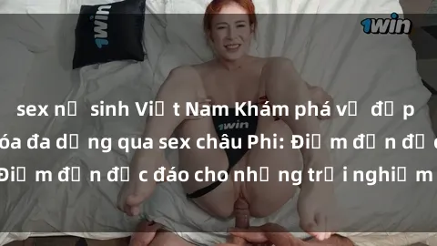 sex nữ sinh Việt Nam Khám phá vẻ đẹp tự nhiên và văn hóa đa dạng qua sex châu Phi: Điểm đến độc đáo cho những trải nghiệm khó quên