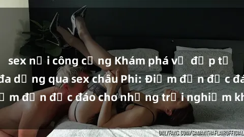sex nơi công cộng Khám phá vẻ đẹp tự nhiên và văn hóa đa dạng qua sex châu Phi: Điểm đến độc đáo cho những trải nghiệm khó quên