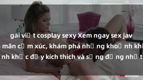 gái việt cosplay sexy Xem ngay sex jav không che để thỏa mãn cảm xúc, khám phá những khoảnh khắc đầy kích thích và sống động nhất chỉ trong click!