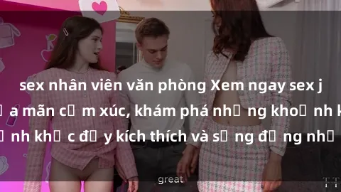 sex nhân viên văn phòng Xem ngay sex jav không che để thỏa mãn cảm xúc, khám phá những khoảnh khắc đầy kích thích và sống động nhất chỉ trong click!