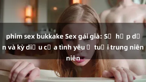 phim sex bukkake Sex gái già: Sự hấp dẫn và kỳ diệu của tình yêu ở tuổi trung niên