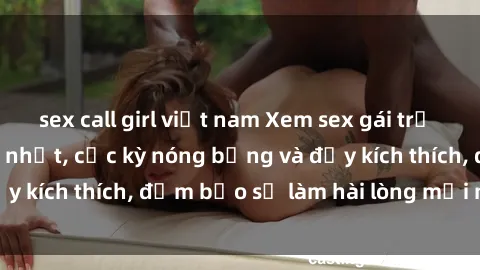 sex call girl việt nam Xem sex gái trẻ không che hấp dẫn nhất, cực kỳ nóng bỏng và đầy kích thích, đảm bảo sẽ làm hài lòng mọi người!