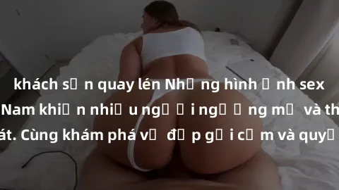 khách sạn quay lén Những hình ảnh sex gái sinh viên Việt Nam khiến nhiều người ngưỡng mộ và thèm khát. Cùng khám phá vẻ đẹp gợi cảm và quyến rũ của những cô gái trẻ này.