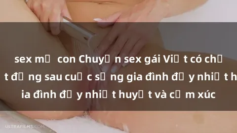 sex mẹ con Chuyện sex gái Việt có chồng: Những bí mật đằng sau cuộc sống gia đình đầy nhiệt huyết và cảm xúc