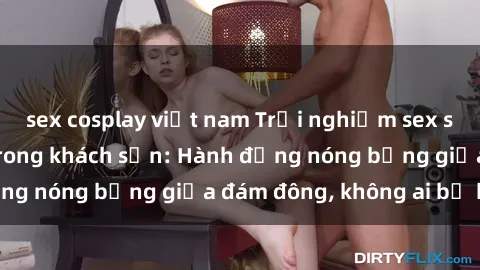 sex cosplay việt nam Trải nghiệm sex sinh viên sôi động trong khách sạn: Hành động nóng bỏng giữa đám đông, không ai bị bỏ lỡ