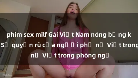 phim sex milf Gái Việt Nam nóng bỏng khi làm tình: Sự quyến rũ của người phụ nữ Việt trong phòng ngủ
