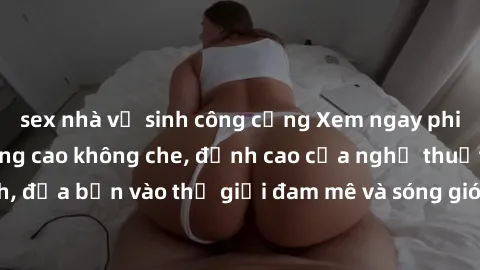 sex nhà vệ sinh công cộng Xem ngay phim sex HD chất lượng cao không che, đỉnh cao của nghệ thuật làm tình, đưa bạn vào thế giới đam mê và sóng gió của tình yêu không giới hạn.