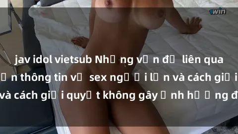 jav idol vietsub Những vấn đề liên quan đến việc tiếp cận thông tin về sex người lớn và cách giải quyết không gây ảnh hưởng đến trẻ em