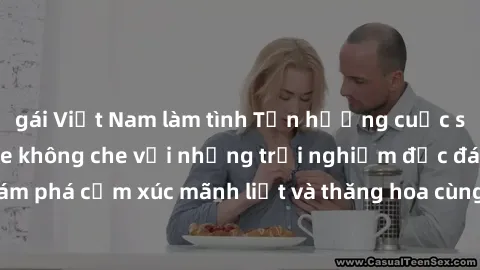 gái Việt Nam làm tình Tận hưởng cuộc sống tình dục online không che với những trải nghiệm độc đáo và mới lạ. Khám phá cảm xúc mãnh liệt và thăng hoa cùng đối tác tại các trang web chuyên nghiệp.
