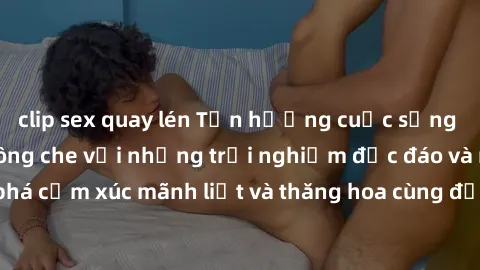 clip sex quay lén Tận hưởng cuộc sống tình dục online không che với những trải nghiệm độc đáo và mới lạ. Khám phá cảm xúc mãnh liệt và thăng hoa cùng đối tác tại các trang web chuyên nghiệp.