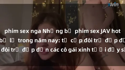 phim sex nga Những bộ phim sex JAV hot nhất không thể bỏ lỡ trong năm nay: từ cặp đôi trẻ đẹp đến các cô gái xinh tươi đầy sức hút.