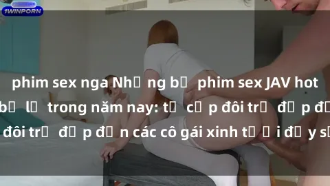 phim sex nga Những bộ phim sex JAV hot nhất không thể bỏ lỡ trong năm nay: từ cặp đôi trẻ đẹp đến các cô gái xinh tươi đầy sức hút.