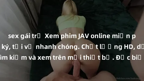sex gái trẻ Xem phim JAV online miễn phí không cần đăng ký, tải về nhanh chóng. Chất lượng HD, dễ dàng tìm kiếm và xem trên mọi thiết bị. Đặc biệt, không quảng cáo làm phiền.