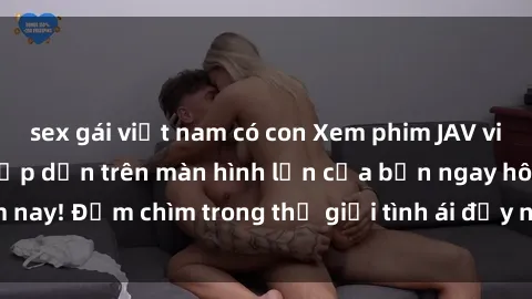 sex gái việt nam có con Xem phim JAV vietsub mới nhất và hấp dẫn trên màn hình lớn của bạn ngay hôm nay! Đắm chìm trong thế giới tình ái đầy nóng bỏng và kích thích.