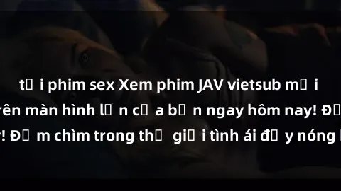 tải phim sex Xem phim JAV vietsub mới nhất và hấp dẫn trên màn hình lớn của bạn ngay hôm nay! Đắm chìm trong thế giới tình ái đầy nóng bỏng và kích thích.