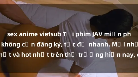 sex anime vietsub Tải phim JAV miễn phí chất lượng cao, không cần đăng ký, tốc độ nhanh. Mới nhất và hot nhất trên thị trường hiện nay, cập nhật hàng ngày.