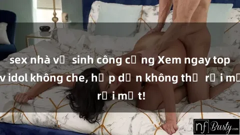 sex nhà vệ sinh công cộng Xem ngay top jav idol không che, hấp dẫn không thể rời mắt!