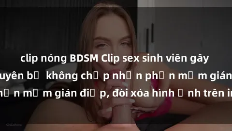 clip nóng BDSM Clip sex sinh viên gây sốt mạng xã hội: Tuyên bố không chấp nhận phần mềm gián điệp, đòi xóa hình ảnh trên internet