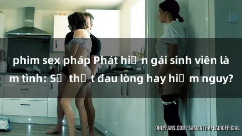 phim sex pháp Phát hiện gái sinh viên làm tình: Sự thật đau lòng hay hiểm nguy?