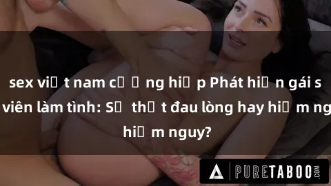 sex việt nam cưỡng hiếp Phát hiện gái sinh viên làm tình: Sự thật đau lòng hay hiểm nguy?