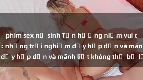 phim sex nữ sinh Tận hưởng niềm vui của sex với gái trẻ: những trải nghiệm đầy hấp dẫn và mãnh liệt không thể bỏ lỡ