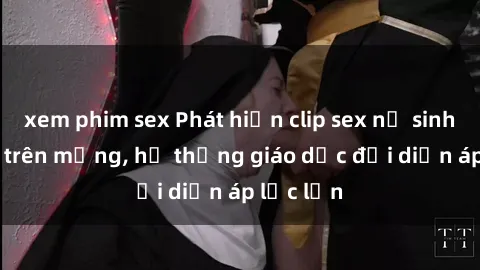 xem phim sex Phát hiện clip sex nữ sinh gây sốc trên mạng, hệ thống giáo dục đối diện áp lực lớn