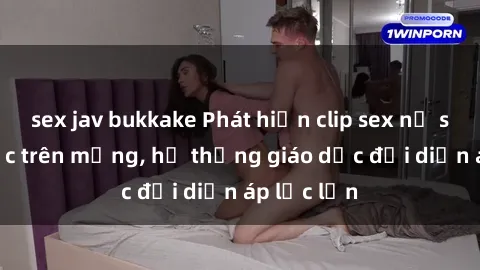 sex jav bukkake Phát hiện clip sex nữ sinh gây sốc trên mạng, hệ thống giáo dục đối diện áp lực lớn