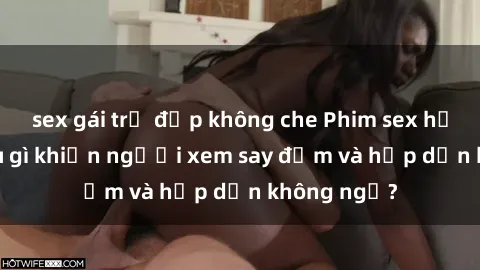 sex gái trẻ đẹp không che Phim sex học sinh: Điều gì khiến người xem say đắm và hấp dẫn không ngờ?