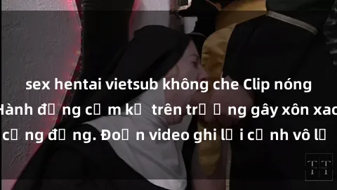sex hentai vietsub không che Clip nóng sinh viên gây sốc: Hành động cấm kỵ trên trường gây xôn xao cộng đồng. Đoạn video ghi lại cảnh vô lễ khiến dư luận bức xúc.